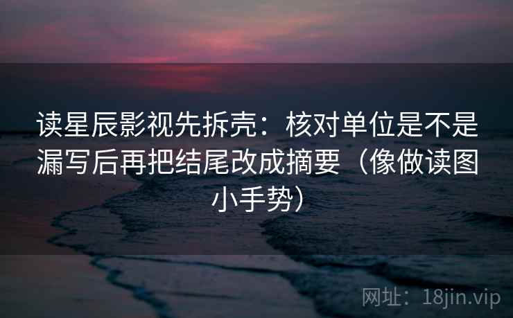 读星辰影视先拆壳：核对单位是不是漏写后再把结尾改成摘要（像做读图小手势）