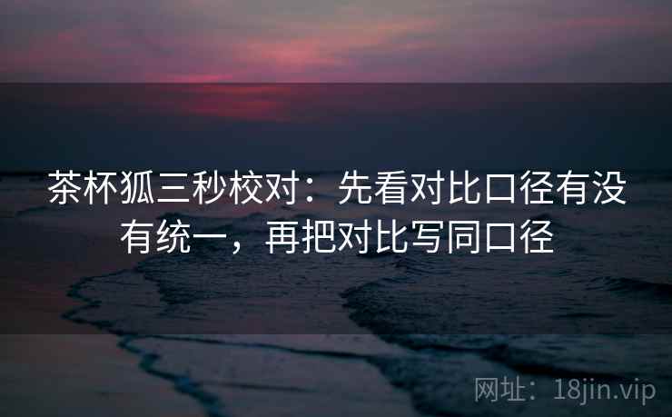 茶杯狐三秒校对：先看对比口径有没有统一，再把对比写同口径  第2张