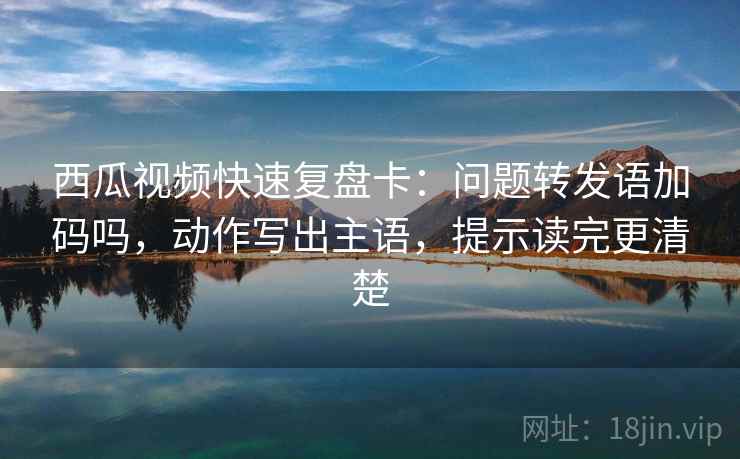 西瓜视频快速复盘卡：问题转发语加码吗，动作写出主语，提示读完更清楚