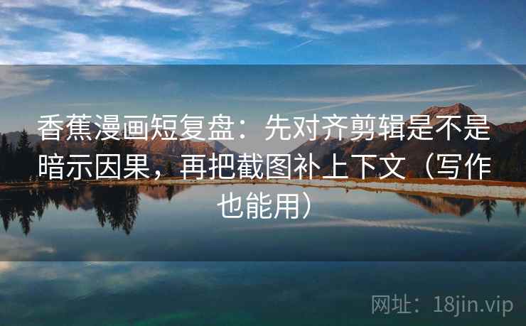 香蕉漫画短复盘：先对齐剪辑是不是暗示因果，再把截图补上下文（写作也能用）