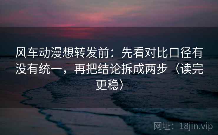 风车动漫想转发前：先看对比口径有没有统一，再把结论拆成两步（读完更稳）
