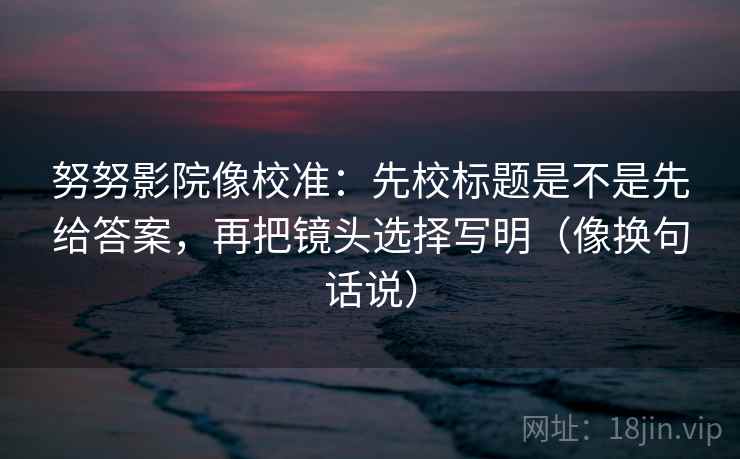 努努影院像校准：先校标题是不是先给答案，再把镜头选择写明（像换句话说）  第2张