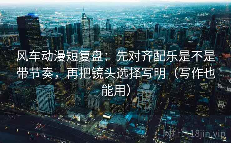 风车动漫短复盘：先对齐配乐是不是带节奏，再把镜头选择写明（写作也能用）