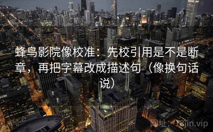 蜂鸟影院像校准：先校引用是不是断章，再把字幕改成描述句（像换句话说）  第2张