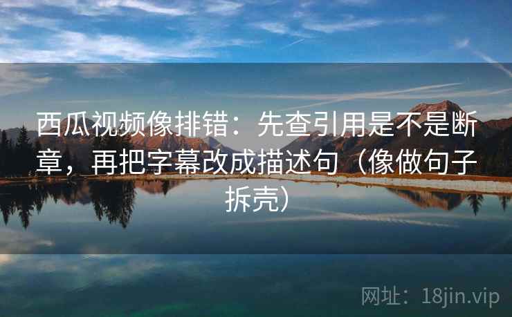 西瓜视频像排错：先查引用是不是断章，再把字幕改成描述句（像做句子拆壳）  第2张