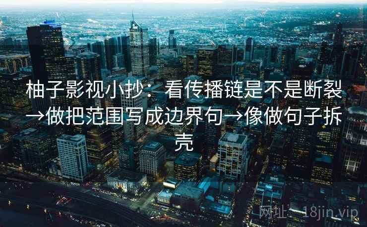 柚子影视小抄：看传播链是不是断裂→做把范围写成边界句→像做句子拆壳