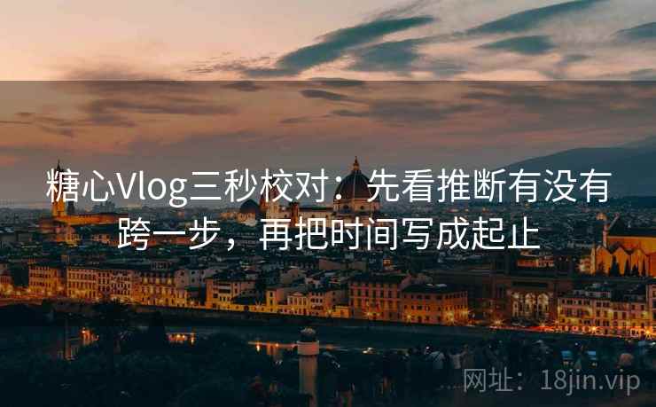 糖心Vlog三秒校对：先看推断有没有跨一步，再把时间写成起止  第2张