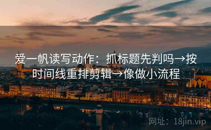 爱一帆读写动作:抓标题先判吗→按时间线重排剪辑→像做小流程