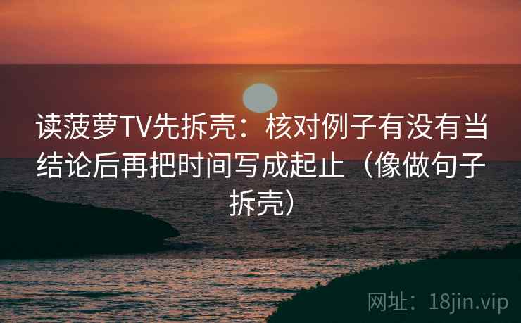 读菠萝TV先拆壳:核对例子有没有当结论后再把时间写成起止(像做句子拆壳)