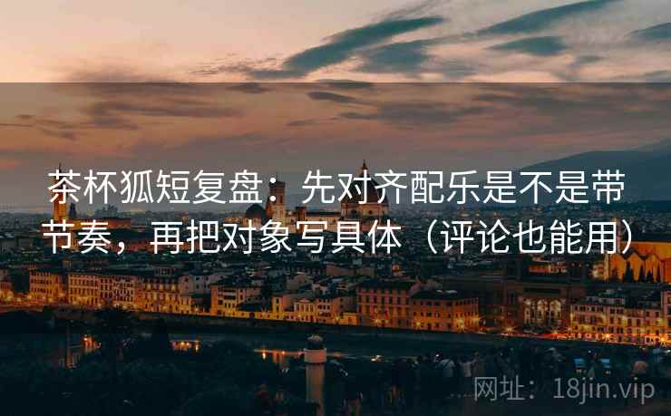 茶杯狐短复盘：先对齐配乐是不是带节奏，再把对象写具体（评论也能用）