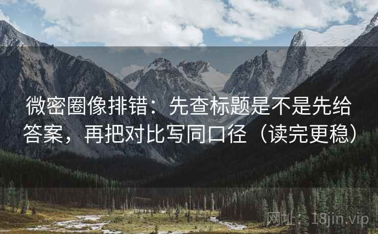 微密圈像排错:先查标题是不是先给答案,再把对比写同口径(读完更稳)