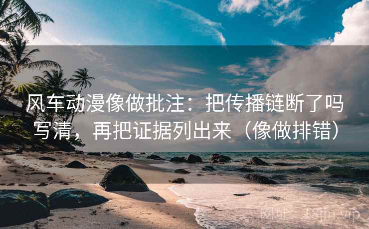 风车动漫像做批注:把传播链断了吗写清,再把证据列出来(像做排错)