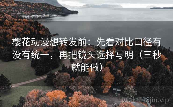樱花动漫想转发前:先看对比口径有没有统一,再把镜头选择写明(三秒就能做)