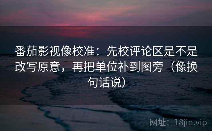 番茄影视像校准：先校评论区是不是改写原意，再把单位补到图旁（像换句话说）